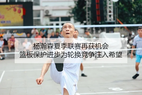 杨瀚森夏季联赛再获机会 篮板保护进步为轮换竞争注入希望